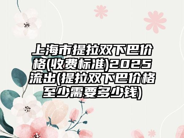 上海市提拉双下巴价格(收费标准)2025流出(提拉双下巴价格至少需要多少钱)