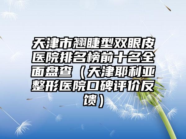天津市翘睫型双眼皮医院排名榜前十名全面盘查（天津耶利亚整形医院口碑评价反馈）