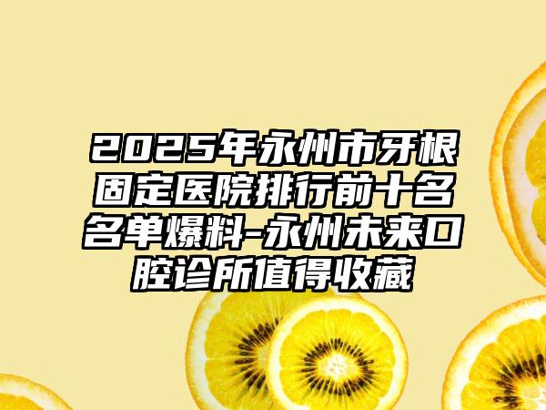 2025年永州市牙根固定医院排行前十名名单爆料-永州未来口腔诊所值得收藏
