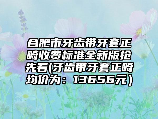 合肥市牙齿带牙套正畸收费标准全新版抢先看(牙齿带牙套正畸均价为：13656元）