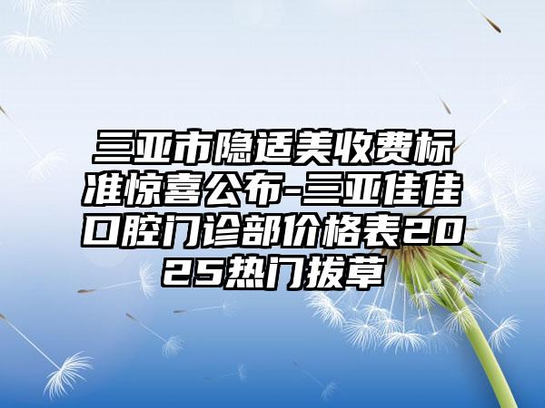 三亚市隐适美收费标准惊喜公布-三亚佳佳口腔门诊部价格表2025热门拔草