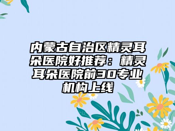 内蒙古自治区精灵耳朵医院好推荐：精灵耳朵医院前30专业机构上线