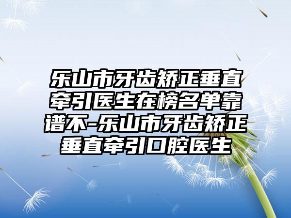 乐山市牙齿矫正垂直牵引医生在榜名单靠谱不-乐山市牙齿矫正垂直牵引口腔医生
