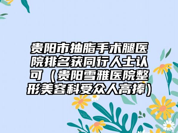 贵阳市抽脂手术腿医院排名获同行人士认可（贵阳雪雅医院整形美容科受众人高捧）