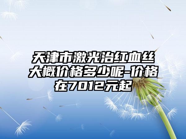 天津市激光治红血丝大概价格多少呢-价格在7012元起