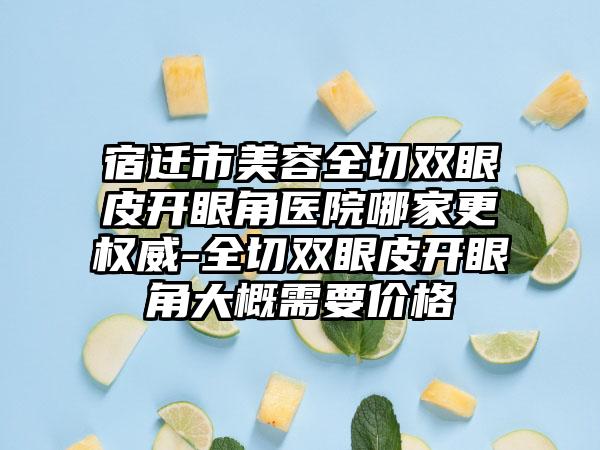 宿迁市美容全切双眼皮开眼角医院哪家更权威-全切双眼皮开眼角大概需要价格