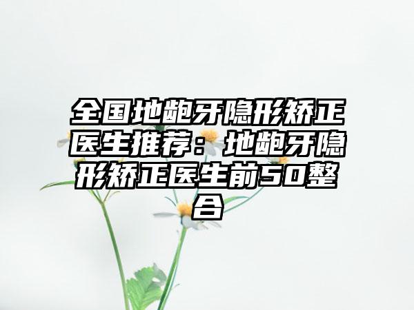 全国地龅牙隐形矫正医生推荐：地龅牙隐形矫正医生前50整合