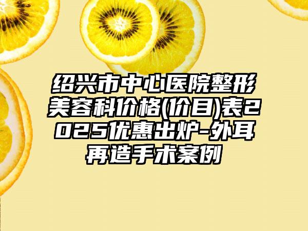 绍兴市中心医院整形美容科价格(价目)表2025优惠出炉-外耳再造手术案例