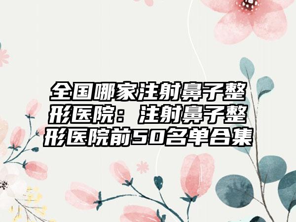 全国哪家注射鼻子整形医院：注射鼻子整形医院前50名单合集