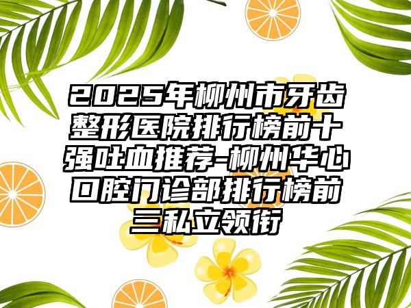 2025年柳州市牙齿整形医院排行榜前十强吐血推荐-柳州华心口腔门诊部排行榜前三私立领衔