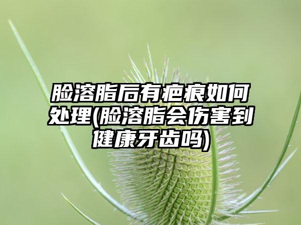 脸溶脂后有疤痕如何处理(脸溶脂会伤害到健康牙齿吗)