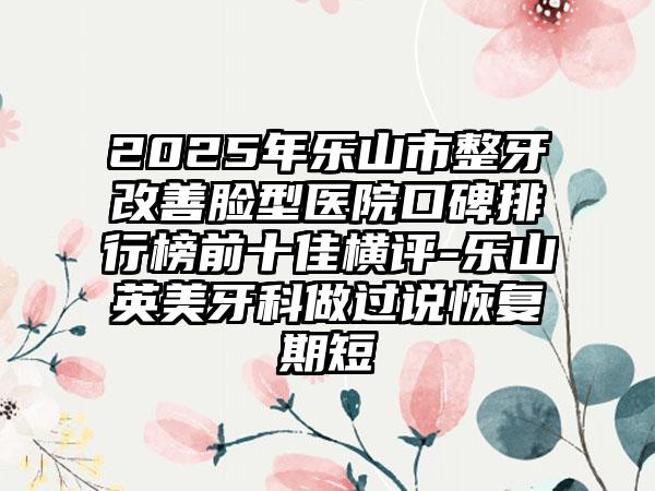 2025年乐山市整牙改善脸型医院口碑排行榜前十佳横评-乐山英美牙科做过说恢复期短