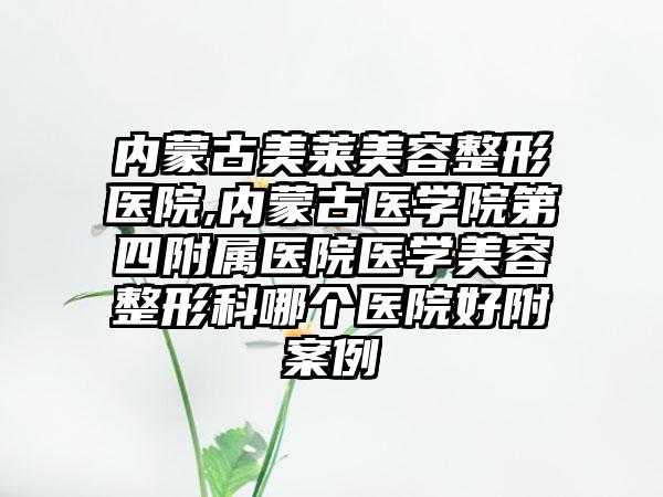 内蒙古美莱美容整形医院,内蒙古医学院第四附属医院医学美容整形科哪个医院好附案例