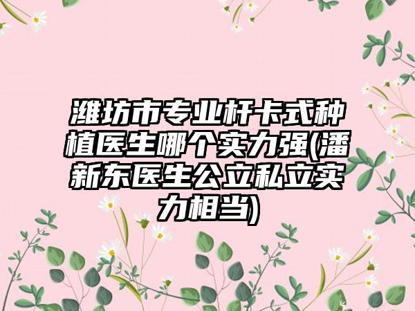 潍坊市专业杆卡式种植医生哪个实力强(潘新东医生公立私立实力相当)
