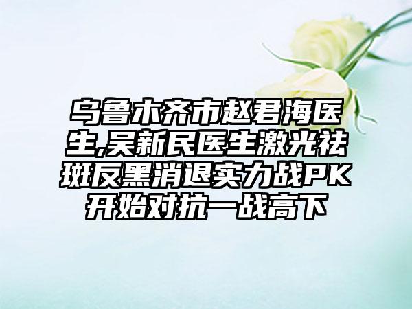 乌鲁木齐市赵君海医生,吴新民医生激光祛斑反黑消退实力战PK开始对抗一战高下