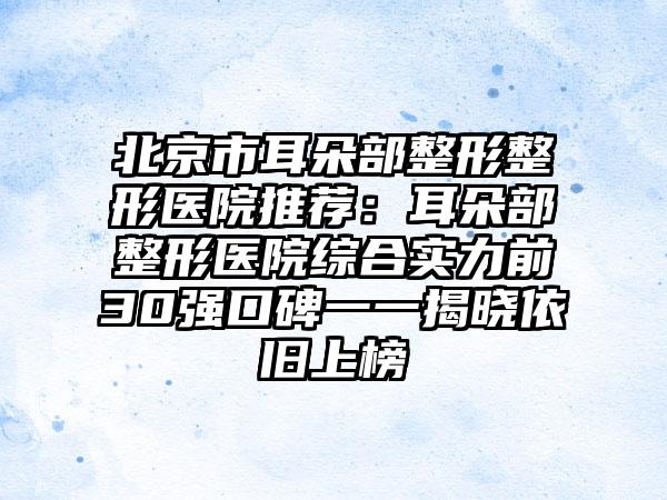 北京市耳朵部整形整形医院推荐：耳朵部整形医院综合实力前30强口碑一一揭晓依旧上榜