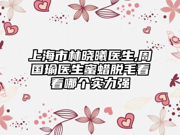 上海市林晓曦医生,周国瑜医生蜜蜡脱毛看看哪个实力强