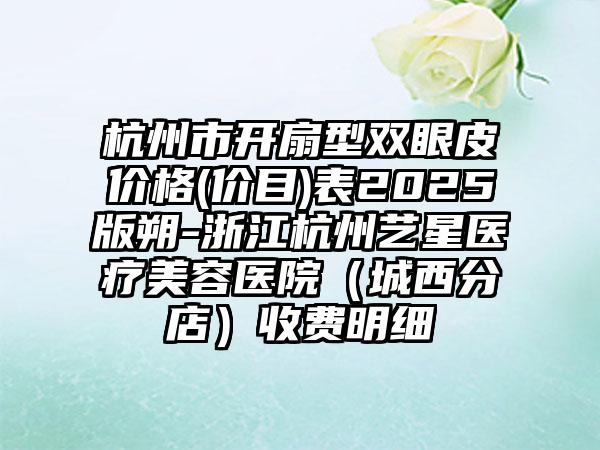 杭州市开扇型双眼皮价格(价目)表2025版朔-浙江杭州艺星医疗美容医院（城西分店）收费明细