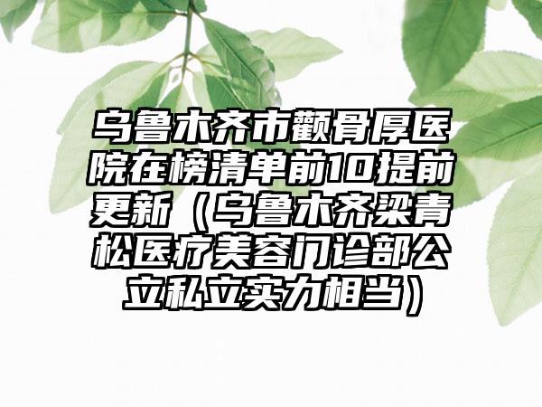 乌鲁木齐市颧骨厚医院在榜清单前10提前更新（乌鲁木齐梁青松医疗美容门诊部公立私立实力相当）