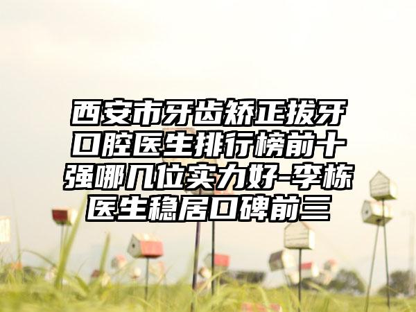 西安市牙齿矫正拔牙口腔医生排行榜前十强哪几位实力好-李栋医生稳居口碑前三