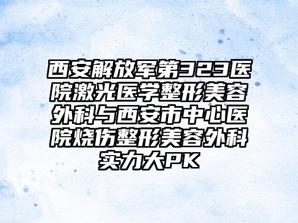 西安解放军第323医院激光医学整形美容外科与西安市中心医院烧伤整形美容外科实力大PK