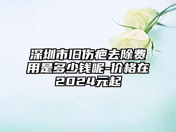 深圳市旧伤疤去除费用是多少钱呢-价格在2024元起