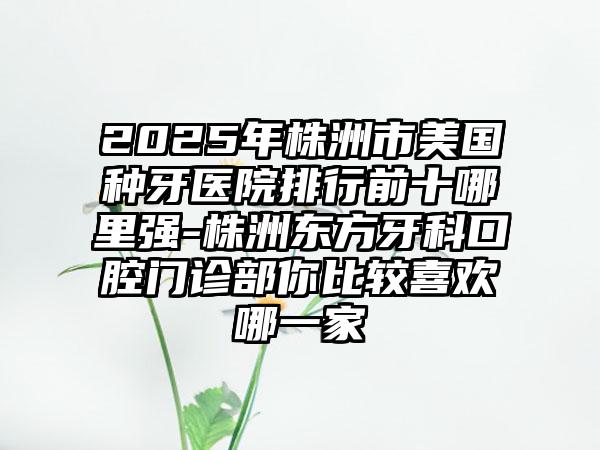 2025年株洲市美国种牙医院排行前十哪里强-株洲东方牙科口腔门诊部你比较喜欢哪一家