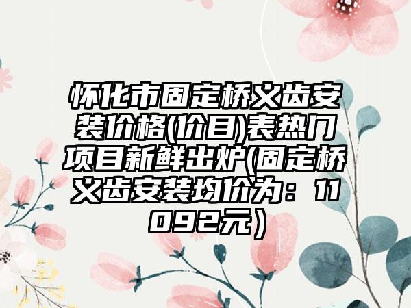 怀化市固定桥义齿安装价格(价目)表热门项目新鲜出炉(固定桥义齿安装均价为：11092元）
