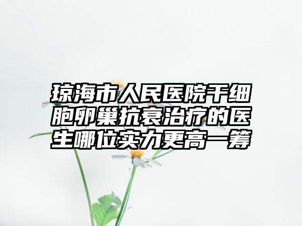 琼海市人民医院干细胞卵巢抗衰治疗的医生哪位实力更高一筹