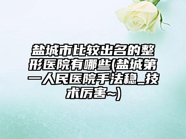盐城市比较出名的整形医院有哪些(盐城第一人民医院手法稳_技术厉害~)