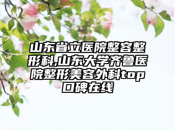 山东省立医院整容整形科,山东大学齐鲁医院整形美容外科top口碑在线