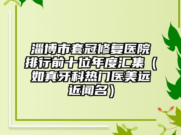 淄博市套冠修复医院排行前十位年度汇集（如真牙科热门医美远近闻名）