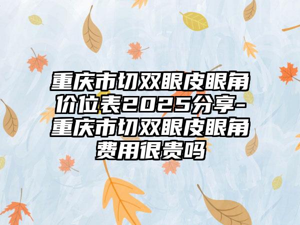 重庆市切双眼皮眼角价位表2025分享-重庆市切双眼皮眼角费用很贵吗