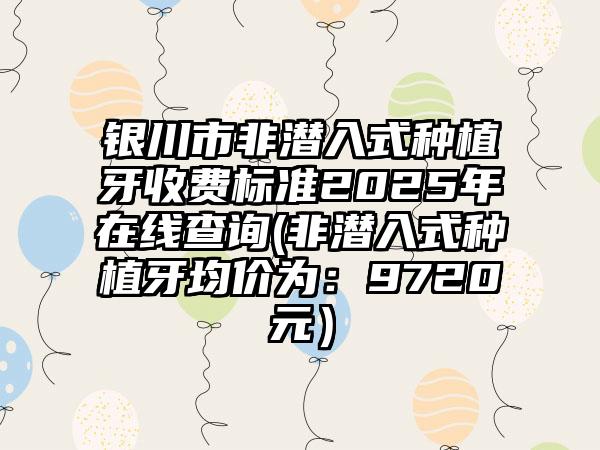 银川市非潜入式种植牙收费标准2025年在线查询(非潜入式种植牙均价为：9720元）