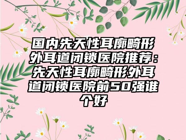 国内先天性耳廓畸形外耳道闭锁医院推荐：先天性耳廓畸形外耳道闭锁医院前50强谁个好