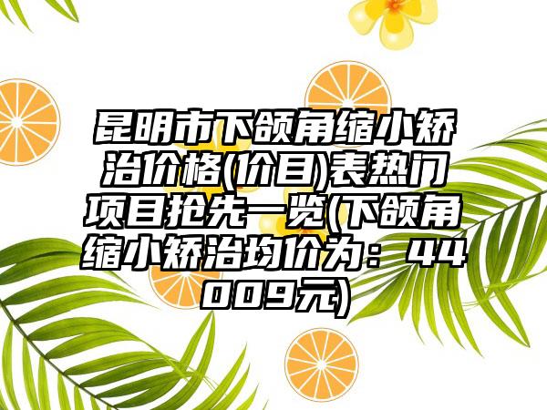 昆明市下颌角缩小矫治价格(价目)表热门项目抢先一览(下颌角缩小矫治均价为：44009元)