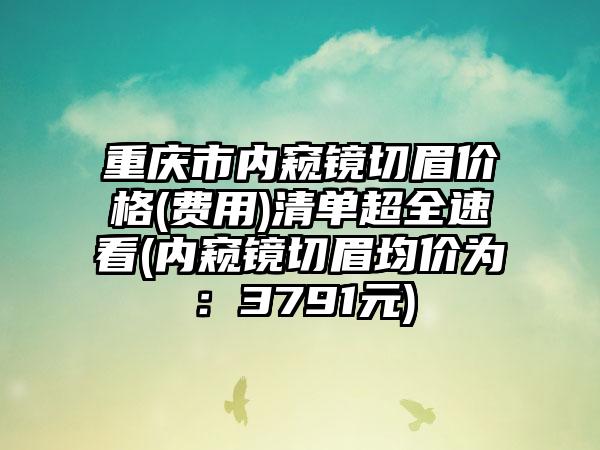 重庆市内窥镜切眉价格(费用)清单超全速看(内窥镜切眉均价为：3791元)