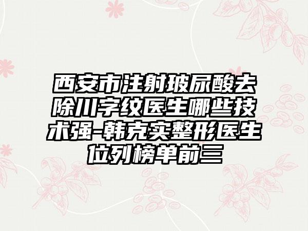 西安市注射玻尿酸去除川字纹医生哪些技术强-韩克实整形医生位列榜单前三