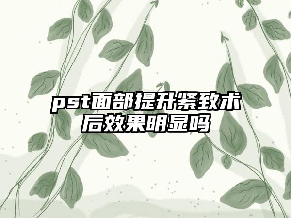 pst面部提升紧致术后效果明显吗