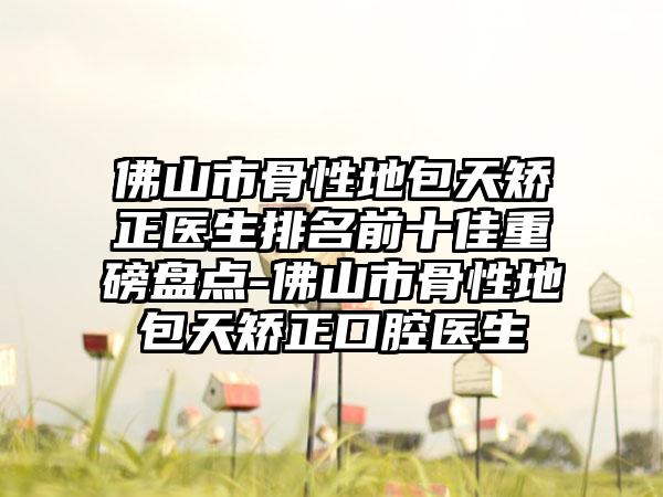 佛山市骨性地包天矫正医生排名前十佳重磅盘点-佛山市骨性地包天矫正口腔医生