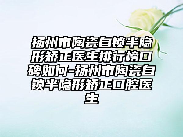 扬州市陶瓷自锁半隐形矫正医生排行榜口碑如何-扬州市陶瓷自锁半隐形矫正口腔医生