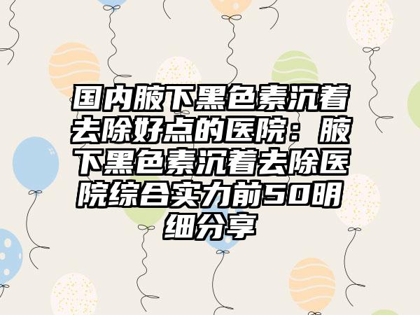 国内腋下黑色素沉着去除好点的医院：腋下黑色素沉着去除医院综合实力前50明细分享