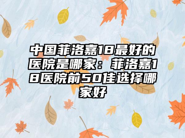中国菲洛嘉18最好的医院是哪家：菲洛嘉18医院前50佳选择哪家好