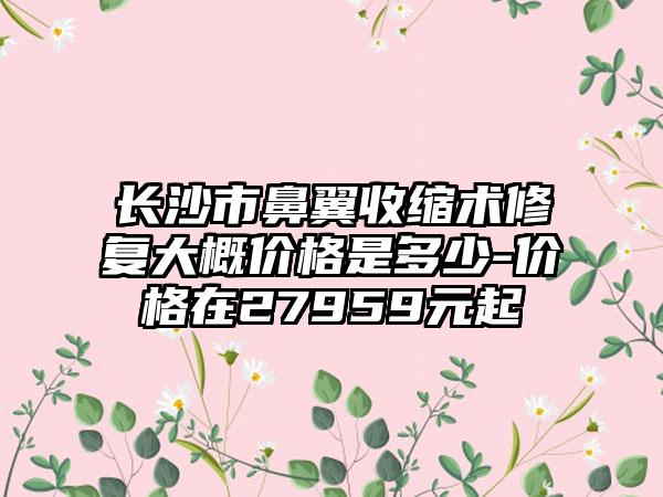 长沙市鼻翼收缩术修复大概价格是多少-价格在27959元起