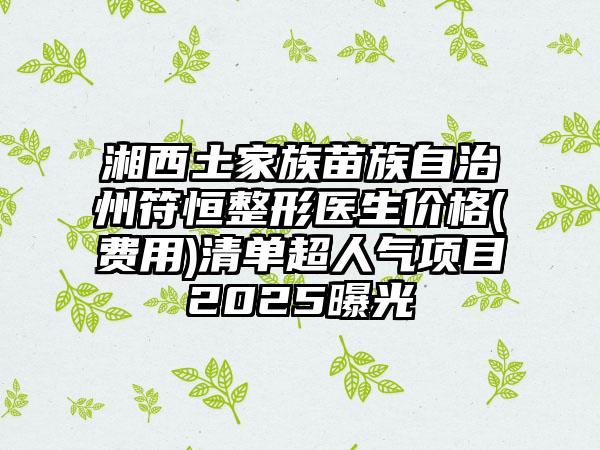 湘西土家族苗族自治州符恒整形医生价格(费用)清单超人气项目2025曝光