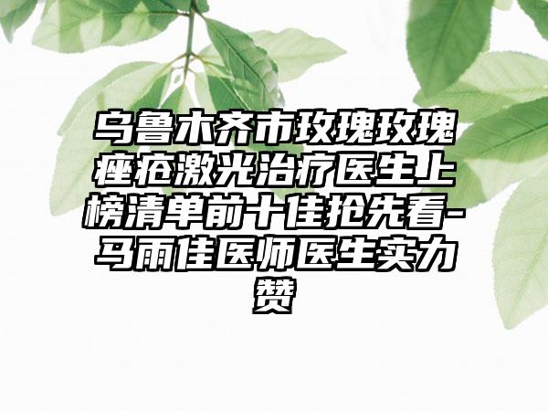 乌鲁木齐市玫瑰玫瑰痤疮激光治疗医生上榜清单前十佳抢先看-马雨佳医师医生实力赞