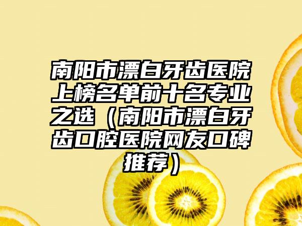 南阳市漂白牙齿医院上榜名单前十名专业之选（南阳市漂白牙齿口腔医院网友口碑推荐）
