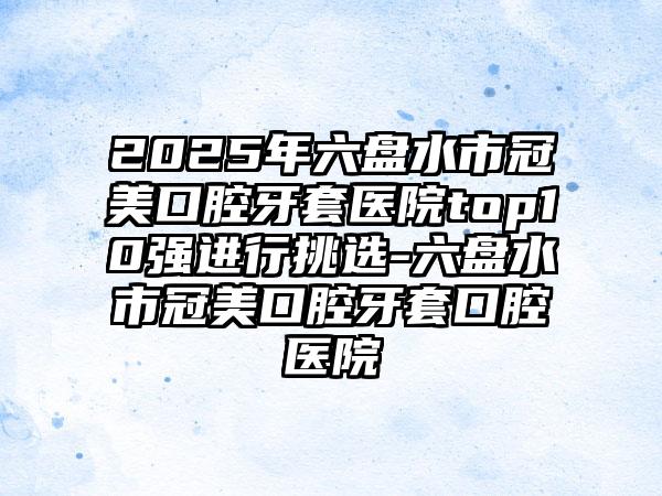 2025年六盘水市冠美口腔牙套医院top10强进行挑选-六盘水市冠美口腔牙套口腔医院