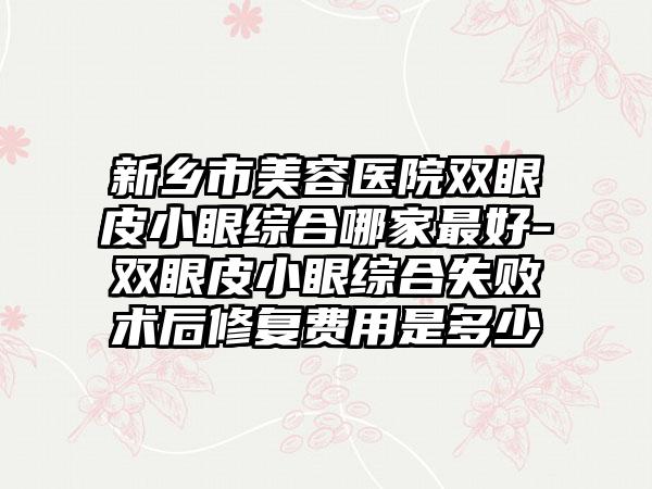新乡市美容医院双眼皮小眼综合哪家最好-双眼皮小眼综合失败术后修复费用是多少