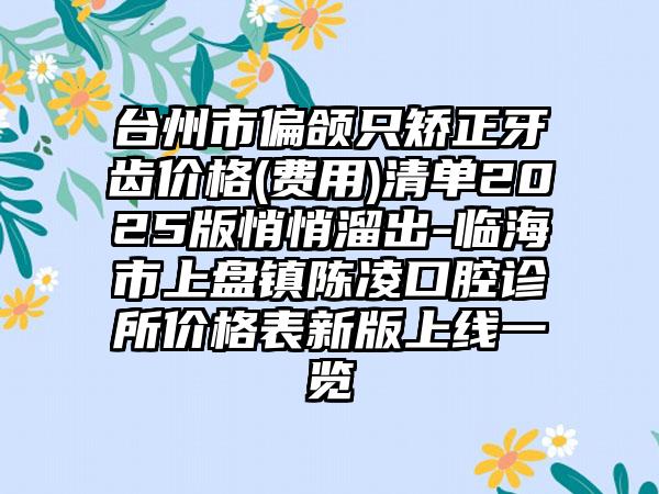 台州市偏颌只矫正牙齿价格(费用)清单2025版悄悄溜出-临海市上盘镇陈凌口腔诊所价格表新版上线一览